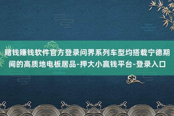 赌钱赚钱软件官方登录问界系列车型均搭载宁德期间的高质地电板居品-押大小赢钱平台-登录入口