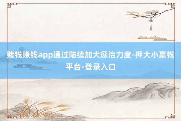 赌钱赚钱app通过陆续加大惩治力度-押大小赢钱平台-登录入口