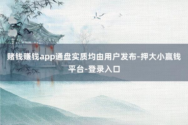 赌钱赚钱app通盘实质均由用户发布-押大小赢钱平台-登录入口