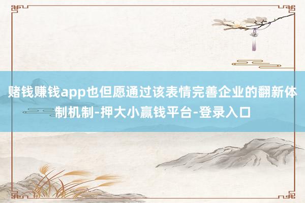 赌钱赚钱app也但愿通过该表情完善企业的翻新体制机制-押大小赢钱平台-登录入口