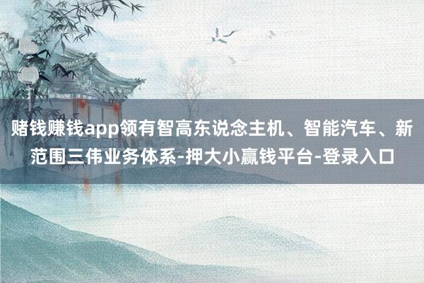 赌钱赚钱app领有智高东说念主机、智能汽车、新范围三伟业务体系-押大小赢钱平台-登录入口