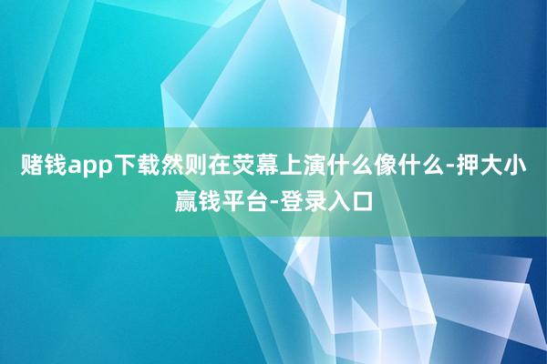 赌钱app下载然则在荧幕上演什么像什么-押大小赢钱平台-登录入口