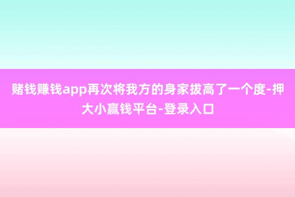 赌钱赚钱app再次将我方的身家拔高了一个度-押大小赢钱平台-登录入口
