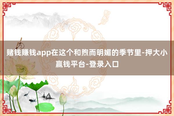 赌钱赚钱app在这个和煦而明媚的季节里-押大小赢钱平台-登录入口
