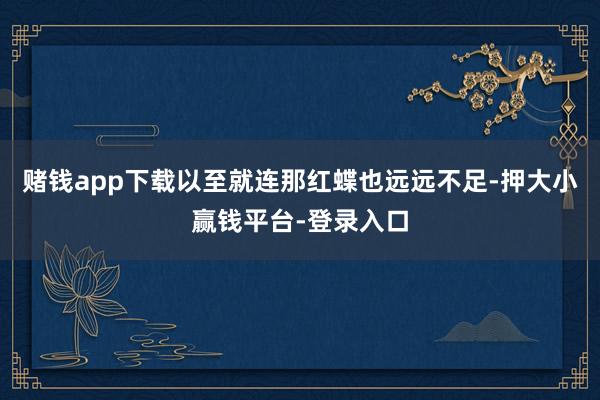 赌钱app下载以至就连那红蝶也远远不足-押大小赢钱平台-登录入口