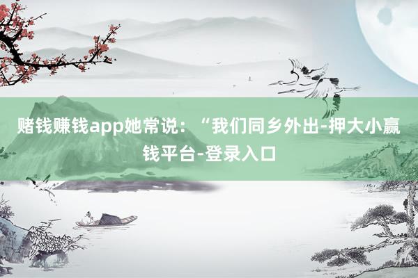 赌钱赚钱app她常说：“我们同乡外出-押大小赢钱平台-登录入口