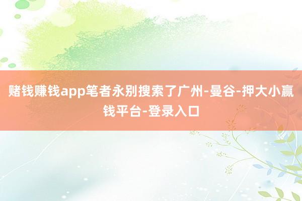 赌钱赚钱app笔者永别搜索了广州-曼谷-押大小赢钱平台-登录入口