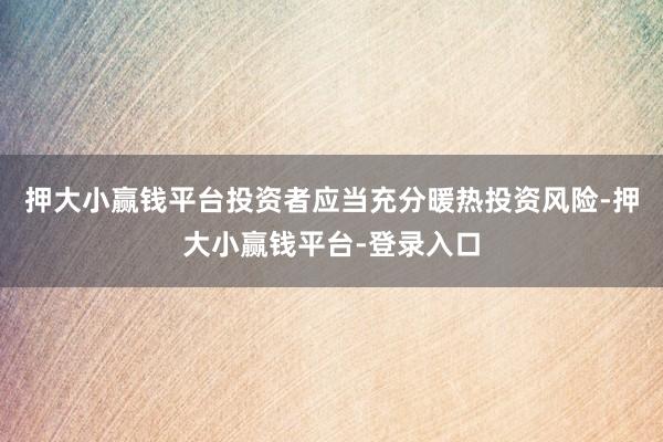 押大小赢钱平台投资者应当充分暖热投资风险-押大小赢钱平台-登录入口