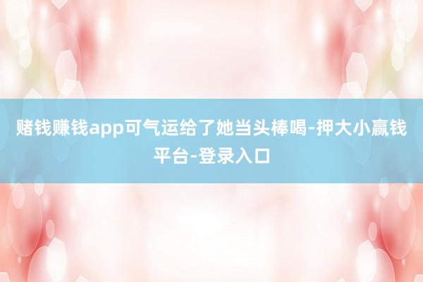 赌钱赚钱app可气运给了她当头棒喝-押大小赢钱平台-登录入口