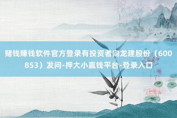 赌钱赚钱软件官方登录有投资者向龙建股份（600853）发问-押大小赢钱平台-登录入口