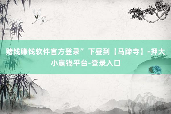 赌钱赚钱软件官方登录” 下昼到【马蹄寺】-押大小赢钱平台-登录入口