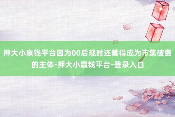 押大小赢钱平台因为00后现时还莫得成为市集破费的主体-押大小赢钱平台-登录入口
