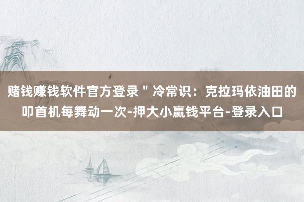 赌钱赚钱软件官方登录＂冷常识：克拉玛依油田的叩首机每舞动一次-押大小赢钱平台-登录入口