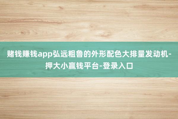 赌钱赚钱app弘远粗鲁的外形配色大排量发动机-押大小赢钱平台-登录入口