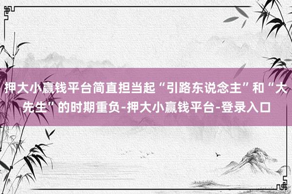 押大小赢钱平台简直担当起“引路东说念主”和“大先生”的时期重负-押大小赢钱平台-登录入口