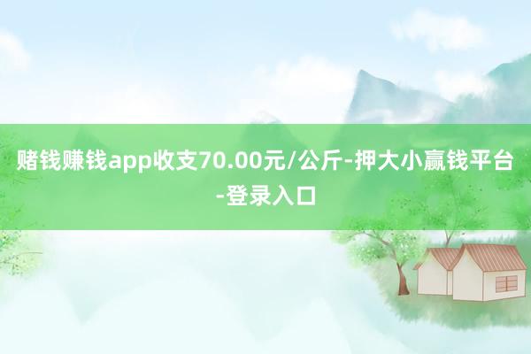 赌钱赚钱app收支70.00元/公斤-押大小赢钱平台-登录入口
