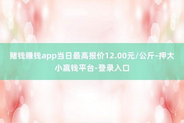 赌钱赚钱app当日最高报价12.00元/公斤-押大小赢钱平台-登录入口