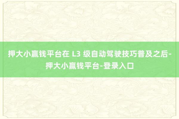 押大小赢钱平台在 L3 级自动驾驶技巧普及之后-押大小赢钱平台-登录入口