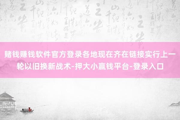 赌钱赚钱软件官方登录各地现在齐在链接实行上一轮以旧换新战术-押大小赢钱平台-登录入口