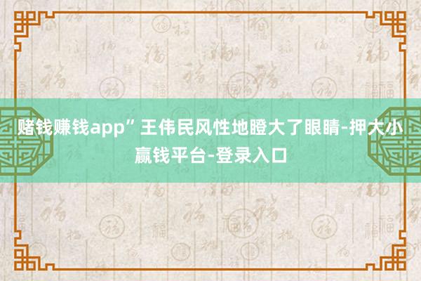赌钱赚钱app”王伟民风性地瞪大了眼睛-押大小赢钱平台-登录入口