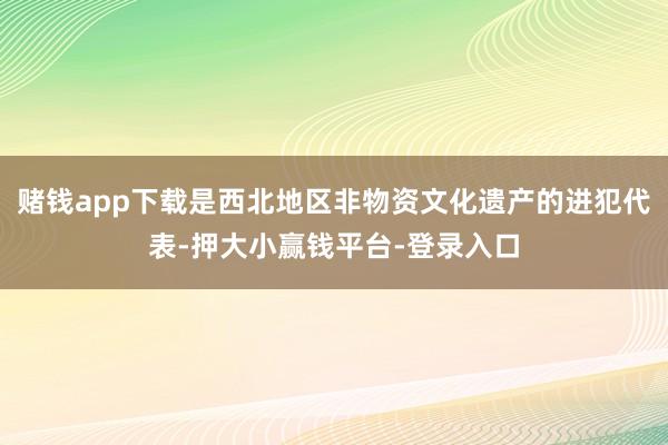 赌钱app下载是西北地区非物资文化遗产的进犯代表-押大小赢钱平台-登录入口