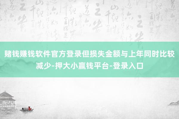 赌钱赚钱软件官方登录但损失金额与上年同时比较减少-押大小赢钱平台-登录入口