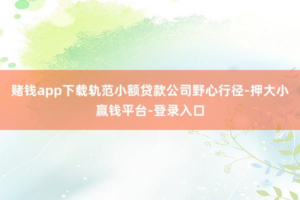 赌钱app下载轨范小额贷款公司野心行径-押大小赢钱平台-登录入口