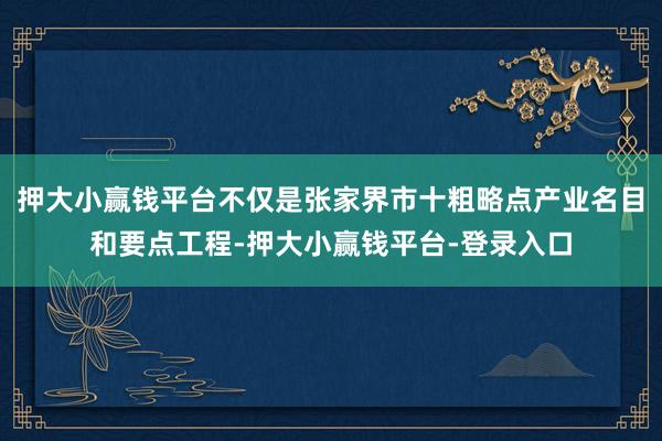 押大小赢钱平台不仅是张家界市十粗略点产业名目和要点工程-押大小赢钱平台-登录入口