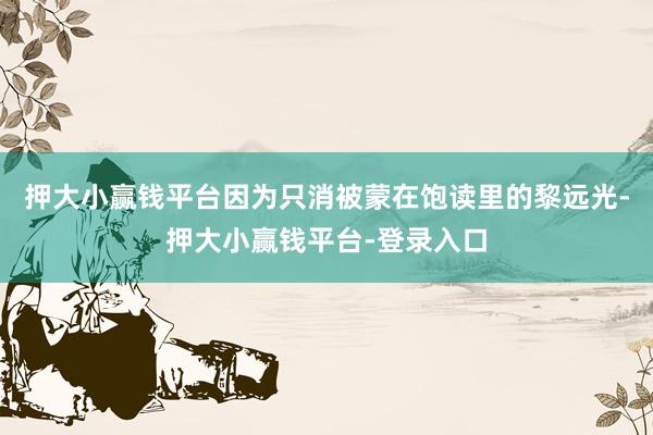 押大小赢钱平台因为只消被蒙在饱读里的黎远光-押大小赢钱平台-登录入口