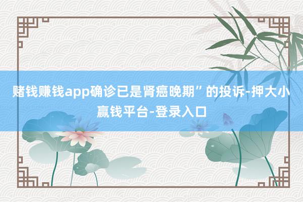 赌钱赚钱app确诊已是肾癌晚期”的投诉-押大小赢钱平台-登录入口