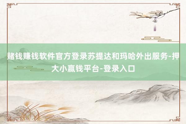 赌钱赚钱软件官方登录苏提达和玛哈外出服务-押大小赢钱平台-登录入口