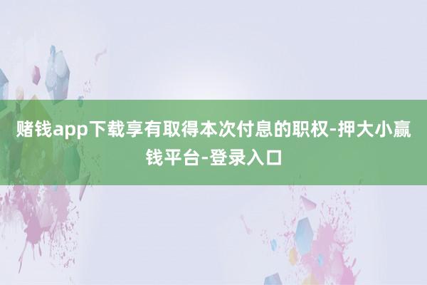 赌钱app下载享有取得本次付息的职权-押大小赢钱平台-登录入口