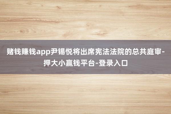 赌钱赚钱app尹锡悦将出席宪法法院的总共庭审-押大小赢钱平台-登录入口