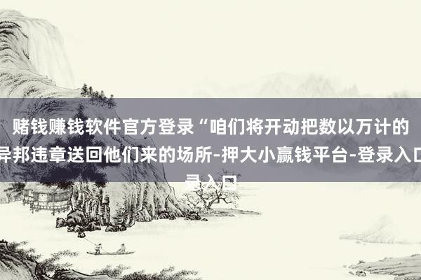 赌钱赚钱软件官方登录“咱们将开动把数以万计的异邦违章送回他们来的场所-押大小赢钱平台-登录入口