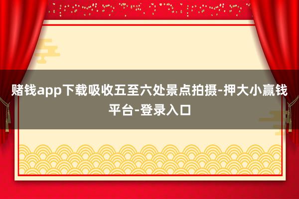 赌钱app下载吸收五至六处景点拍摄-押大小赢钱平台-登录入口