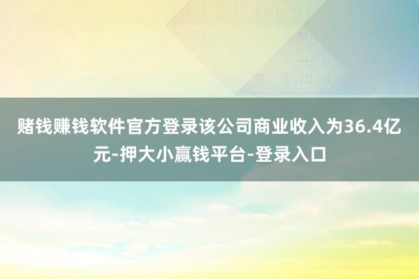 赌钱赚钱软件官方登录该公司商业收入为36.4亿元-押大小赢钱平台-登录入口