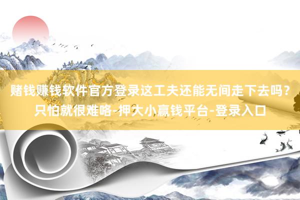 赌钱赚钱软件官方登录这工夫还能无间走下去吗？只怕就很难咯-押大小赢钱平台-登录入口