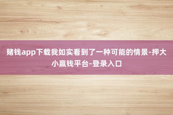 赌钱app下载我如实看到了一种可能的情景-押大小赢钱平台-登录入口