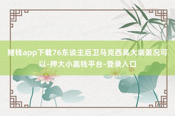 赌钱app下载76东谈主后卫马克西高大端景况可以-押大小赢钱平台-登录入口