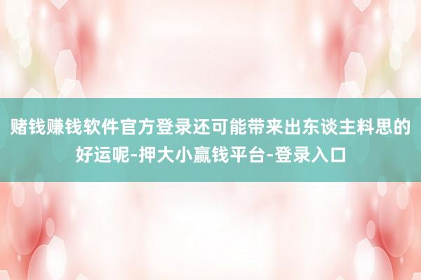 赌钱赚钱软件官方登录还可能带来出东谈主料思的好运呢-押大小赢钱平台-登录入口