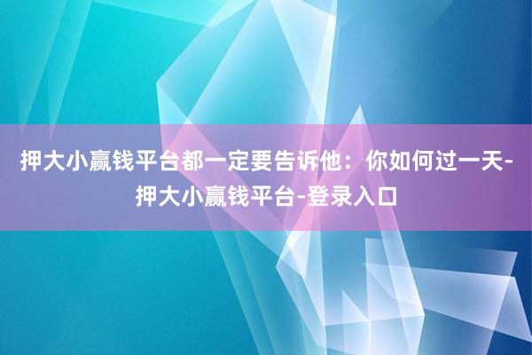 押大小赢钱平台都一定要告诉他：你如何过一天-押大小赢钱平台-登录入口