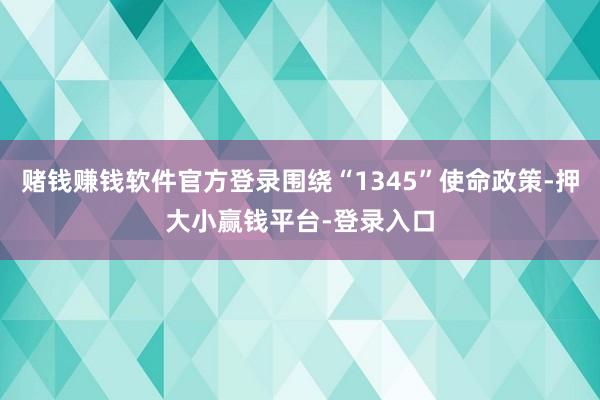 赌钱赚钱软件官方登录围绕“1345”使命政策-押大小赢钱平台-登录入口