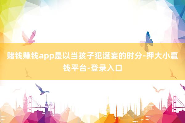 赌钱赚钱app是以当孩子犯诞妄的时分-押大小赢钱平台-登录入口