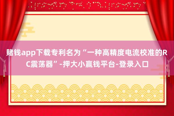 赌钱app下载专利名为“一种高精度电流校准的RC震荡器”-押大小赢钱平台-登录入口