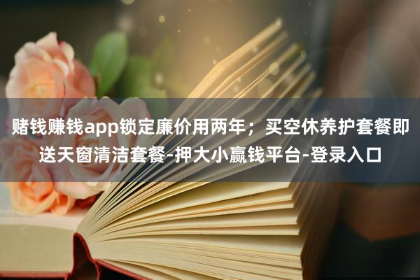 赌钱赚钱app锁定廉价用两年；买空休养护套餐即送天窗清洁套餐-押大小赢钱平台-登录入口