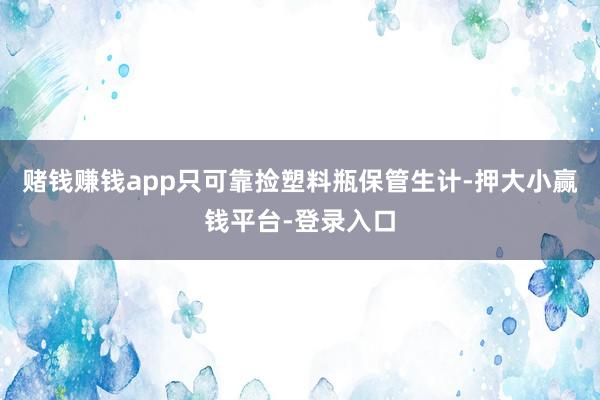 赌钱赚钱app只可靠捡塑料瓶保管生计-押大小赢钱平台-登录入口