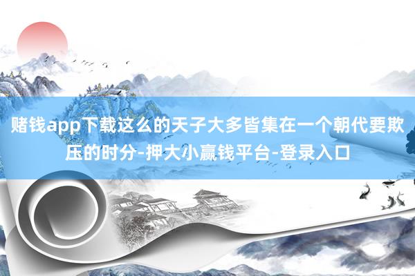 赌钱app下载这么的天子大多皆集在一个朝代要欺压的时分-押大小赢钱平台-登录入口