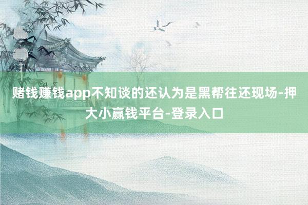 赌钱赚钱app不知谈的还认为是黑帮往还现场-押大小赢钱平台-登录入口