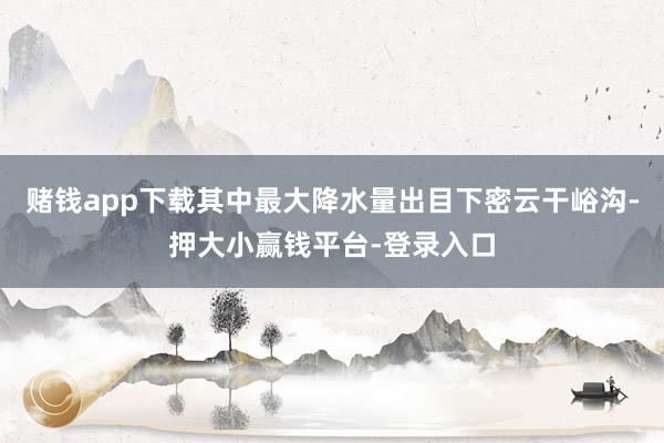 赌钱app下载其中最大降水量出目下密云干峪沟-押大小赢钱平台-登录入口