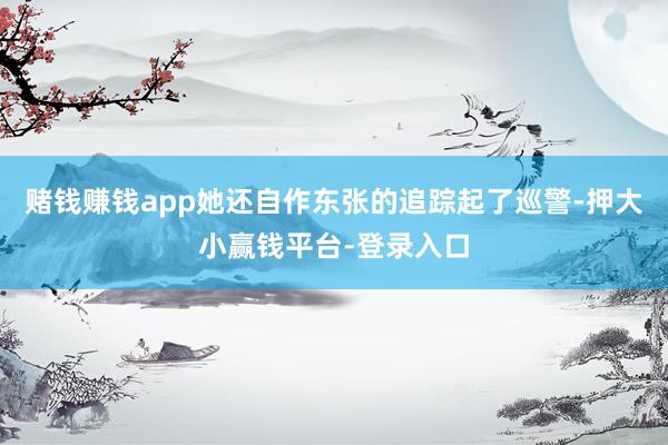 赌钱赚钱app她还自作东张的追踪起了巡警-押大小赢钱平台-登录入口